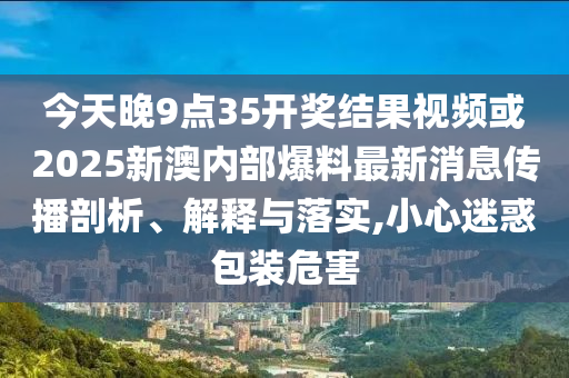 今天晚9点35开奖结果视频或2025新澳内部爆料最新消息传播剖析、解释与落实,小心迷惑包装危害